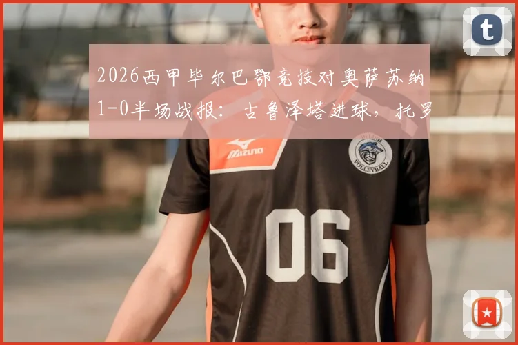 2026西甲毕尔巴鄂竞技对奥萨苏纳1-0半场战报：古鲁泽塔进球，托罗关键争议判罚深度回顾与全场比赛集锦视频