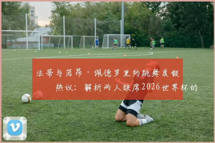 法蒂与若昂·佩德罗里约跳舞度假引热议：解析两人缺席2026世界杯的真实原因与未来前景