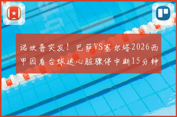 诺坎普突发！巴萨VS塞尔塔2026西甲因看台球迷心脏骤停中断15分钟，全场响应与急救过程全记录