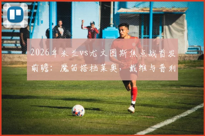 2026年米兰vs尤文图斯焦点战首发前瞻：魔笛搭档莱奥，戴维与普利西奇如何左右战局？附详细战术解读