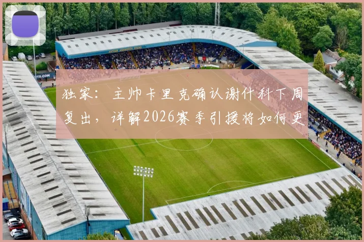 独家:主帅卡里克确认谢什科下周复出,详解2026赛季引援将如何更审慎考量(附球队战术展望)