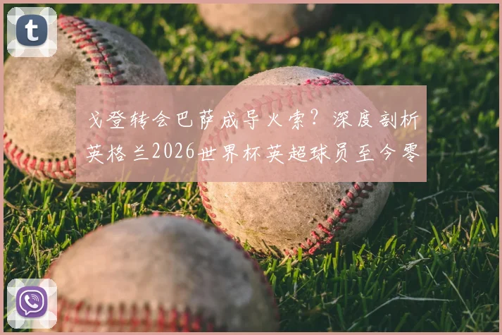 戈登转会巴萨成导火索？深度剖析英格兰2026世界杯英超球员至今零进球原因与前锋线困局