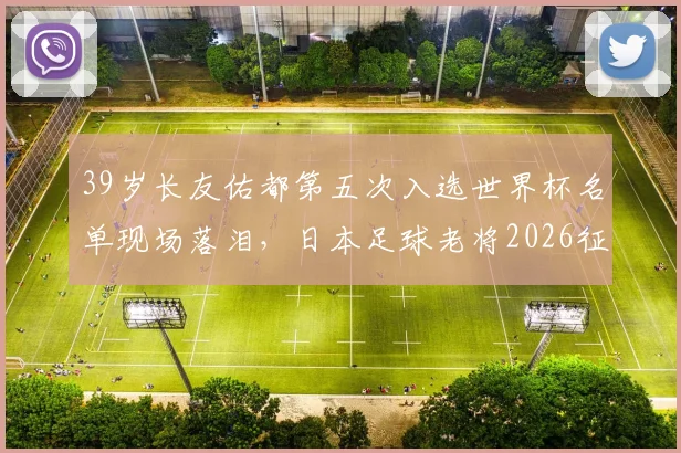 39岁长友佑都第五次入选世界杯名单现场落泪，日本足球老将2026征程背后的坚持与传承