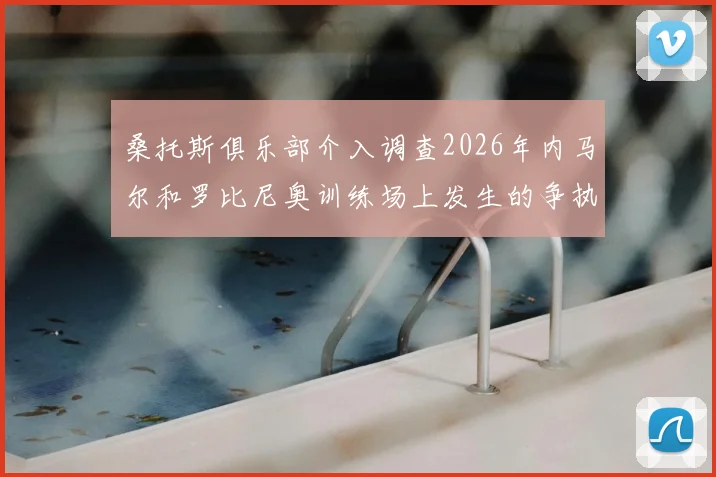 桑托斯俱乐部介入调查2026年内马尔和罗比尼奥训练场上发生的争执,冲突全过程被曝光,后续处理进展详解