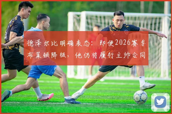 德泽尔比明确表态:即便2026赛季布莱顿降级,他仍将履行主帅合同坚守球队