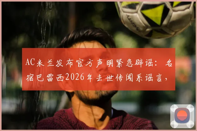 AC米兰发布官方声明紧急辟谣:名宿巴雷西2026年去世传闻系谣言,澄清其身体状况