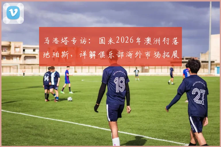 马洛塔专访:国米2026年澳洲行落地珀斯,详解俱乐部海外市场拓展战略与商业价值