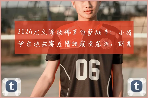 2026尤文惨败佛罗伦萨细节：小将伊尔迪兹赛后情绪崩溃落泪，斯基拉披露现场实况