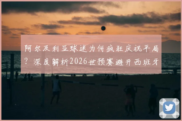 阿尔及利亚球迷为何疯狂庆祝平局?深度解析2026世预赛避开西班牙的晋级形势