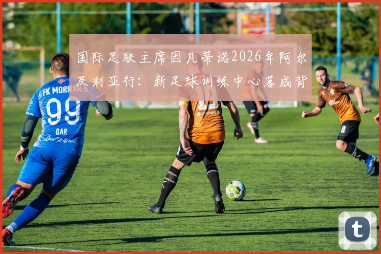 国际足联主席因凡蒂诺2026年阿尔及利亚行：新足球训练中心落成背后的战略意义