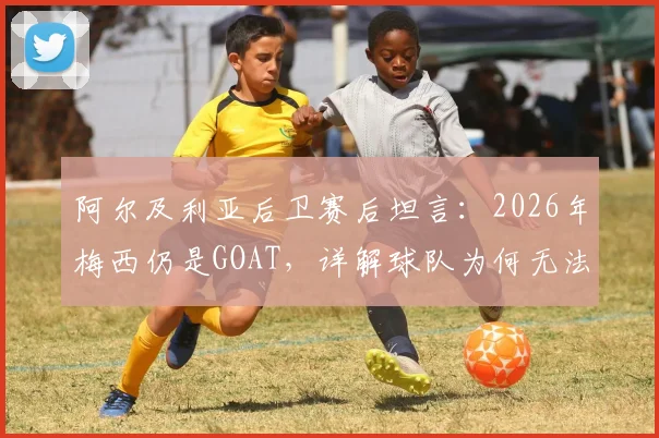 阿尔及利亚后卫赛后坦言：2026年梅西仍是GOAT，详解球队为何无法阻止他突破