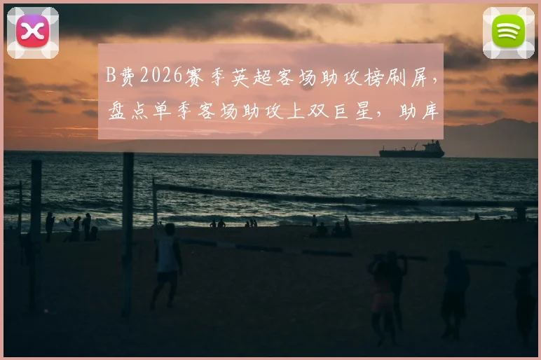 B费2026赛季英超客场助攻榜刷屏，盘点单季客场助攻上双巨星，助库尼亚破门只是缩影