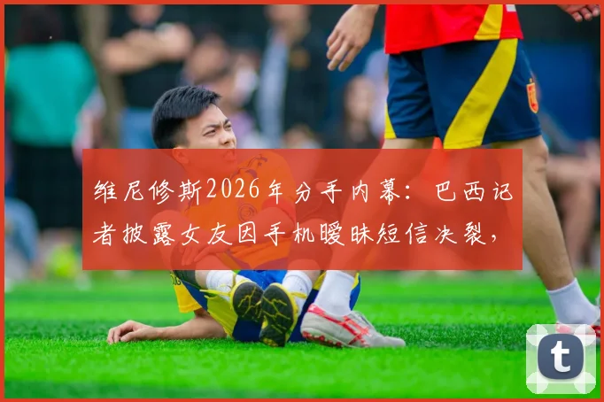 维尼修斯2026年分手内幕：巴西记者披露女友因手机暧昧短信决裂，两人感情现状引关注