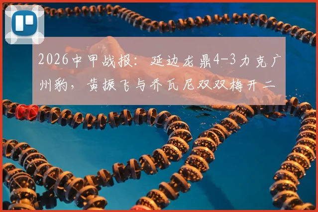 2026中甲战报：延边龙鼎4-3力克广州豹，黄振飞与乔瓦尼双双梅开二度，精彩进球全回顾