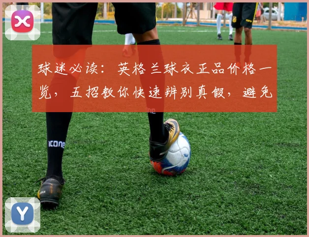 球迷必读:英格兰球衣正品价格一览,五招教你快速辨别真假,避免买到2026年高仿货