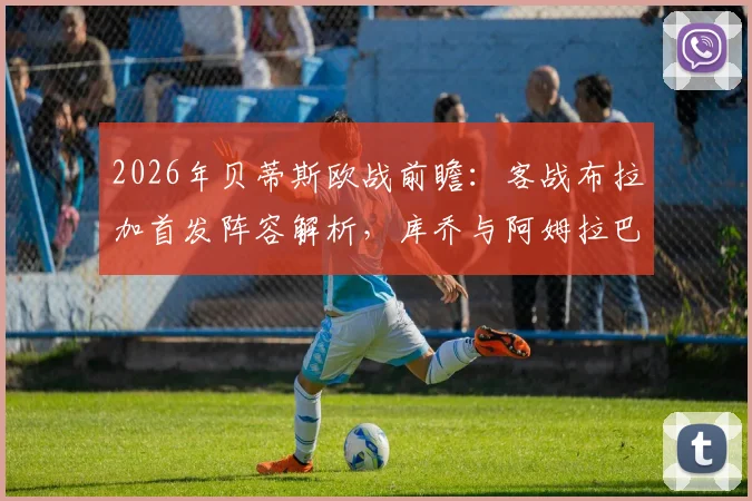 2026年贝蒂斯欧战前瞻:客战布拉加首发阵容解析,库乔与阿姆拉巴特为何被委以重任,安东尼替补背后有何战术考量?
