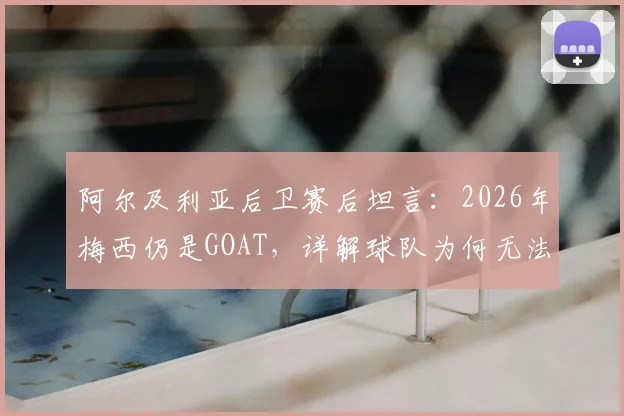 阿尔及利亚后卫赛后坦言:2026年梅西仍是GOAT,详解球队为何无法阻止他突破
