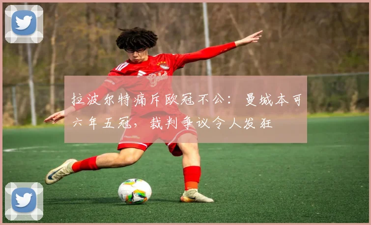 拉波尔特痛斥欧冠不公：曼城本可六年五冠，裁判争议令人发狂
