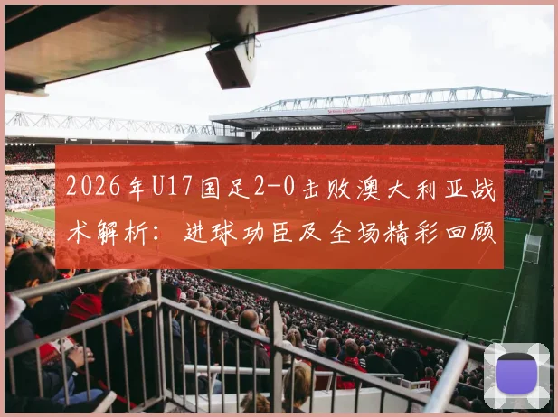 2026年U17国足2-0击败澳大利亚战术解析:进球功臣及全场精彩回顾,看中国青少年足球新希望